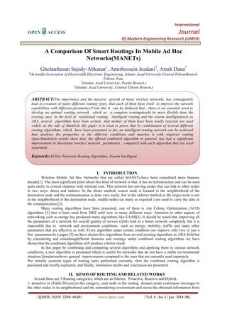 International
OPEN

Journal

ACCESS

Of Modern Engineering Research (IJMER)

A Comparison Of Smart Routings In Mobile Ad Hoc
Networks(MANETs)
Gholamhasan Sajedy-Abkenar1, Amirhossein Jozdani2, Arash Dana3
1

(ScientificAssociation of Electrical& Electronic Engineering, Islamic Azad University Central TehranBranch.
Tehran, Iran,
2
(Islamic Azad University, Pardis Branch,)
3
(Islamic Azad University, Central Tehran Branch,)

ABSTRACT:The importance and the massive growth of many wireless networks, has consequently
lead to creation of many different routing types, that each of them have tried to improve the network
capabilities with different parameters.From this it can be deduced that , there is an essential need to
develop an optimal routing network which as a complete routingshould be more flexible than the
existing ones. In the field of traditional routing, intelligent routing and the swarm intelligentsuch as
ARA, several algorithms have been written that neither of them have been totally rejected nor used
widely as the rule of thumb.In this paper it is tried to prove that by combination of several different
routing algorithms, which have been presented so far, an intelligent routing network can be achieved
that analyzes the properties in the different conditions and matches it with required routing
types.Simulation results show that, the offered combined algorithm in general, has had a significant
improvement in thevarious wireless network parameters , compared with each algorithm that are used
separately .

Keywords:Ad Hoc Networks Routing Algorithms, Swarm Intelligent.

I. INTRODUCTION
Wireless Mobile Ad Hoc Networks that are called MANETs,have been considered more thanone
decade[1]. The most significant point about this kind of network is that, it has no infrastructure and can be used
quite easily in critical situation with minimal cost. This network has moving nodes that can link to other nodes
in two ways: direct and indirect. In the direct method, source node is located in the neighborhood of the
destination node and the communication is done very easily, but in the indirect method as the origin node is not
in the neighborhood of the destination node, middle nodes (as many as required ) are used to carry the data in
the communication [2].
Many routing algorithms have been presented, one of them is Ant Colony Optimization (ACO)
algorithms [3] that is been used from 2002 until now in many different ways. Attention to other aspects of
networking such as energy has produced many algorithms like EAAR[4]. It should be noted that improving all
the parameters of a network for overall quality of service (QoS) lead to a better network completely but it is
impossible due to network and environment conditions such as energy, mobility, traffic and many other
parameters that are effective as well. Every algorithm under certain condition can improve only two or just a
few parameters.In a paper [5] we have chosen few algorithms from several existing algorithms in ARA field but
by considering and simulatingdifferent domains and routings under combined routing algorithms we have
shown that the combined algorithms will produce a better result.
In this paper by combining and comparing several algorithms and applying them in various network
conditions, a new algorithm is presented which is useful for networks that do not have a stable environmental
situation.Simulationshows general improvements compared to the ones that are currently used separately.
We initially examine types of routing tasks performed currently, then the combined routing algorithm is
presented and briefly explained, and finally, simulation results and conclusion are presented.

II. KINDS OF ROUTING AND RELATED WORKS
In total there are 3 Routing categories, which are as follows: Proactive, Reactive and Hybrid.
1- proactive or (Table Driven):in this category, each node in the routing domain sends continuous messages to
the other nodes in its neighborhood and the surrendering environment and stores the obtained information from
| IJMER | ISSN: 2249–6645 |

www.ijmer.com

| Vol. 4 | Iss. 1 | Jan. 2014 |86|

 