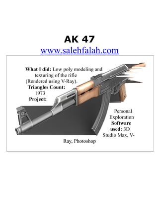 AK 47
      www.salehfalah.com
What I did: Low poly modeling and
    texturing of the rifle
(Rendered using V-Ray).
 Triangles Count:
    1973
 Project:

                                         Personal
                                       Exploration
                                        Software
                                       used: 3D
                                    Studio Max, V-
                Ray, Photoshop
 