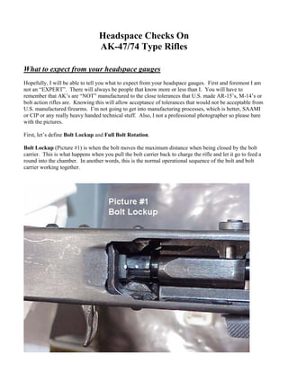 Headspace Checks On
                                  AK-47/74 Type Rifles

What to expect from your headspace gauges
Hopefully, I will be able to tell you what to expect from your headspace gauges. First and foremost I am
not an “EXPERT”. There will always be people that know more or less than I. You will have to
remember that AK’s are “NOT” manufactured to the close tolerances that U.S. made AR-15’s, M-14’s or
bolt action rifles are. Knowing this will allow acceptance of tolerances that would not be acceptable from
U.S. manufactured firearms. I’m not going to get into manufacturing processes, which is better, SAAMI
or CIP or any really heavy handed technical stuff. Also, I not a professional photographer so please bare
with the pictures.

First, let’s define Bolt Lockup and Full Bolt Rotation.

Bolt Lockup (Picture #1) is when the bolt moves the maximum distance when being closed by the bolt
carrier. This is what happens when you pull the bolt carrier back to charge the rifle and let it go to feed a
round into the chamber. In another words, this is the normal operational sequence of the bolt and bolt
carrier working together.
 