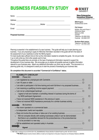 The New Enterprise Incentive Scheme (NEIS) is funded by the Department of Education Employment and Workplace Relations (DEEWR)
BUSINESS FEASIBILITY STUDY
Name:
Address:
Phone: Mobile:
Email:
Proposed business:
Planning is essential in the establishment of a new business. This guide will help you to start planning your
business. If you are proposing to apply for NEIS the information recorded in this guide will form the basis of
the assessment of your readiness to enter the NEIS program.
For best results take sufficient time to find out the information needed to complete the guide. Do not just make
it up or write what you think other people want to hear.
Throughout this guide there are prompts on the type of background information required to support the
development of your business idea. We encourage you to explore all possible avenues to gather information
relevant to your business area. Attach any additional information you think may be useful. This document is a
planning guide only, it is designed to assist you to start the process of developing your business idea.
On completion this document is accorded “Commercial In Confidence” status.
ELIGIBILITY CHECKLIST
Please tick:
• I am registered as unemployed with Centrelink…………………………………………………. 
• I am 18 years or older……………………………………………………………………………… 
• I am able to participate in full time training and work full-time in my proposed business… 
• I am receiving a qualifying income support payment ………………………………........... 
• I am not an undischarged bankrupt ……………………………………………………………… 
• I agree to hold and maintain a controlling interest in business during the terms of
my NEIS participant Agreement…………………………………………………………………… 
• I have not received NEIS assistance in the previous 2 years …………………………………. 
• I have not received NEIS Assistance previously for a similar business activity …………….. 
My business:
• Has never operated on a commercial basis ……………………………………………………….. 
• Is independent, lawful and reputable …………………………………………………................ 
• Does not involve the purchase or take-over of an existing business ………………………… 
• Will not compete directly with existing businesses unless it can be demonstrated
that there is an unsatisfied demand for the product/service or the product/service
is to be provided in a new way ……………………………………………………………………. 
• Will be established and operated solely in Australia ………………………………….............. 
Signed: __________________________________________ Date: _______________
© RMIT 2009 /mnt/temp/unoconv/20160120014128_fd9d486f85d6d3e139a2ec38c500a151d26d0d75/ak81xoyo4fto-160120014128.doc
Page 1 of 16
NEIS Program
Small Business Centre
City Campus:
Building 108 Level 6 Room 1
239 Bourke Street,
Melbourne 3000
Australia
Telephone: (03) 9925 2933
Facsimile: (03) 9925 2707
Bundoora West campus:
Telephone: (03) 9925 7500
Facsimile: (03) 9466 8094
 