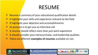 RESUME
 Resume is summary of your educational qualification details
 It highlights your skills and experience relevant to the field
 It highlights your objective and accomplishments
 Its purpose is to get you an Interview call
 A resume should reflect more than just work experience
 It should consider your extracurricular, and leadership qualities
 There are different examples of resumes available on net.
 