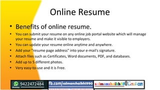 Online Resume
• Benefits of online resume.
• You can submit your resume on any online job portal website which will manage
your resume and make it visible to employers.
• You can update your resume online anytime and anywhere.
• Add your "resume page address" into your e-mail's signature.
• Attach files such as Certificates, Word documents, PDF, and databases.
• Add up to 5 different photos.
• Very easy-to-use and it is Free.
 
