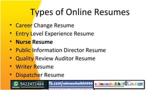 Types of Online Resumes
• Career Change Resume
• Entry Level Experience Resume
• Nurse Resume
• Public Information Director Resume
• Quality Review Auditor Resume
• Writer Resume
• Dispatcher Resume
 