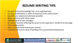 RESUME WRITING TIPS
• List your technical knowledge first, in an organized way.
• List your qualifications in order of relevance, from most to least.
• Quantify your experience wherever possible.
• Begin sentences with action verbs.
• Highlighting all of your strengths.
• Be concise resumes reflecting five years or less experience should fit on one page
• Omit needless items.
• Have a trusted friend review your resume.
• Proofread. Be sure to catch all spelling errors, grammatical weaknesses.
 