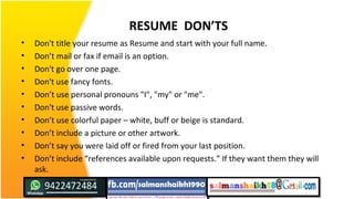 RESUME DON’TS
• Don't title your resume as Resume and start with your full name.
• Don’t mail or fax if email is an option.
• Don't go over one page.
• Don't use fancy fonts.
• Don’t use personal pronouns "I", "my" or "me".
• Don't use passive words.
• Don’t use colorful paper – white, buff or beige is standard.
• Don’t include a picture or other artwork.
• Don’t say you were laid off or fired from your last position.
• Don’t include “references available upon requests.” If they want them they will
ask.
 