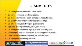RESUME DO’S
• Do send your resume with a cover letter.
• Do strive to make a good impression.
• Do make your resume clear, concise and easy to read.
• Do use BOLD or Underline for section headings.
• Do emphasize your strongest qualifications.
• Focus on accomplishments, skills, and results.
• Do print your resume on high quality 8 ½ by 11 paper.
• Give contact info like home and office telephone numbers.
• Create a resume tailored to the job you are after.
• Do keep your resume up-to-date.
 