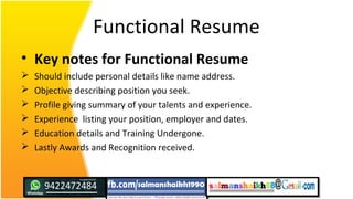 Functional Resume
• Key notes for Functional Resume
 Should include personal details like name address.
 Objective describing position you seek.
 Profile giving summary of your talents and experience.
 Experience listing your position, employer and dates.
 Education details and Training Undergone.
 Lastly Awards and Recognition received.
 