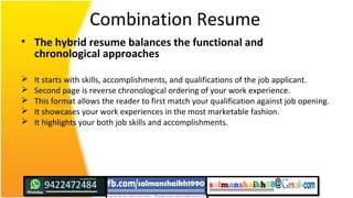 Combination Resume
• The hybrid resume balances the functional and
chronological approaches
 It starts with skills, accomplishments, and qualifications of the job applicant.
 Second page is reverse chronological ordering of your work experience.
 This format allows the reader to first match your qualification against job opening.
 It showcases your work experiences in the most marketable fashion.
 It highlights your both job skills and accomplishments.
 