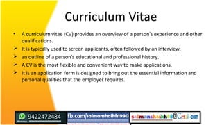 Curriculum Vitae
• A curriculum vitae (CV) provides an overview of a person's experience and other
qualifications.
 It is typically used to screen applicants, often followed by an interview.
 an outline of a person's educational and professional history.
 A CV is the most flexible and convenient way to make applications.
 It is an application form is designed to bring out the essential information and
personal qualities that the employer requires.
 
