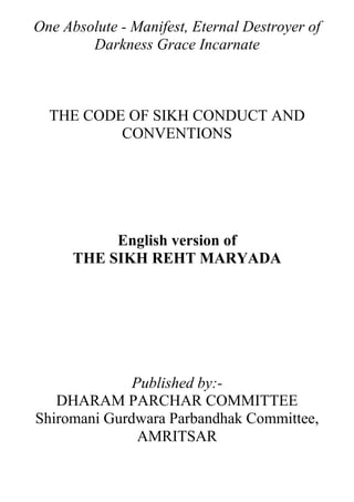 One Absolute - Manifest, Eternal Destroyer of
        Darkness Grace Incarnate



  THE CODE OF SIKH CONDUCT AND
          CONVENTIONS




           English version of
      THE SIKH REHT MARYADA




              Published by:-
   DHARAM PARCHAR COMMITTEE
Shiromani Gurdwara Parbandhak Committee,
               AMRITSAR
 