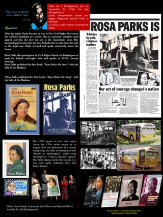 Parks on a Montgomery bus on
December 21, 1956, the day
Montgomery's
public transportation system was
legally integrated. Behind Parks is
Nicholas
C. Chriss, a UPI reporter covering the
event.
After her arrest, Parks became an icon of the Civil Rights Movement
but suffered hardships as a result. Due to economic sanctions used
against activists, she lost her job at the department store. Her
husband quit his job after his boss forbade him to talk about his wife
or the legal case. Parks traveled and spoke extensively about the
issues.
Rosa Parks also participates in Civil Rights March on Washington to
push for federal civil-rights laws and speaks at SCLC's annual
meeting.
Rosa Parks published her first book, "Rosa Parks: My Story" with the
help of Jim Haskins.
•Rosa Parks published her first book, "Rosa Parks: My Story" with
the help of Jim Haskins.
After the problem
Nowadays, it is a Museum
Books written in memory of Rosa Parks
BOOKES ABOUT ROSA PARKS
The USPS issued its first civil rights
stamp Jan 1.The series wraps up in
August with the dedication of a stamp
recognizing the 50th anniversary of the
“March on Washington,” where King
delivered his “I Have a Dream” speech.
The Parks stamp marks the second in a
new civil rights collection from the
Postal Service.
Elaine Eason Steele, co-founder of the Rosa and Raymond Parks
Institute for Self Development,
 