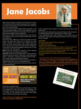 Robert Moses brought the Radiant City to New York. His vision
of the modernized city included expressways that encouraged a
car culture of commuting in and out of New York. Jacobs was
one of his fiercest opponents.
When city planning supreme Robert Moses proposed a road
through Greenwich Village in 1955, he met opposition from one
particularly feisty local resident: Jane Jacobs. It was the start of a
decades-long struggle for swaths of New York
Moses was an avatar of the early 20th-century vision that the
only salvation of cities was the large-scale destruction of their
existing features.
Jane Jacobs (1916 –2006) was an American-Canadian journalist,
author, and activist best known for her influence on urban
studies, sociology, and economics. Her influential book The
Death and Life of Great American Cities (1961) argued that
urban renewal did not respect the needs of most city-dwellers.
In the book she introduced sociological concepts such as "eyes
on the street" and "social capital“
Death caused by elimination of pedestrian activity (highway
construction, large-scale development projects)
Urban Life that many cities had experienced . Jacobs noted that
if planners wanted to maintain a vital urban , they should pursue
gradual , small-scale , voluntary civil efforts instead of large –
scale , capital supported redevelopment projects.
Jacobs started writing about the city life and urban planning as a
neighborhood activist , not as a trained professional .
Jacobs is concerned about personal safety issues than state-of-
art planning techniques.
Jacobs was committedly urban
Jane Jacobs thought on contemporary city planning is an attack
on it’s approach in both cases; design and rebuilding . She
attempted to introduce new principles of city and rebuilding . It
is an attack on the principles and aims that have shaped
modern, orthodox city planning and rebuilding.
Jacobs involved in the neighborhood control and community
resistance to bulldozer redevelopment
Jane Jacobs
Jane Jacobs declares war on major schools of urban planning:
“This chapter is an attack on current city planning and rebuilding. It is
also, and mostly, an attempt to introduce new principles of city
planning and rebuilding, different and opposite from those now taught
in everything from school or architecture and planning to the Sunday
supplements and women’s magazine”. (p.103)
Jane Jacobs
Her view on urban planning “Cities are for people.”
Pro-neighborhood activist
Passionate critic of Robert Moses
“Death and Life” was one of the first critiques on Urban Renewal and
still stands as one of the most influential texts on urban planning.
In 1961 the Death and Life of Great American Cities upset many
planners by ridiculing their dreams of Radiant cities .
Jane Jacobs defends her positions with common sense and undeniable
anecdote.
Jacobs considered urban renewal as a process that only served to create
instant slums.
She says that parks although they are good but they are often dangerous ,
and crowding was bad but it is safest places for children to play.
It was committedly urban never suburbs at a time when inner city
communities were being increasingly abandoned to forces of poverty ,
decay, and neglect.
 