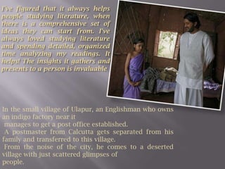 I've figured that it always helps people studying literature, when there is a comprehensive set of ideas they can start from. I've always loved studying literature and spending detailed, organized time analyzing my readings. It helps! The insights it gathers and presents to a person is invaluableIn the small village of Ulapur, an Englishman who owns an indigo factory near it manages to get a post office established. A postmaster from Calcutta gets separated from his family and transferred to this village. From the noise of the city, he comes to a deserted village with just scattered glimpses of people.