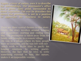 Tagore, a lover of nature, uses it to describe the surroundings. The postmaster’s office has a green, slimy pond, surrounded by dense vegetation. The way he describes this shows that postmaster is not in a position to appreciate his closeness to nature.There are three central themes to this story.Firstly, the story revolves around ‘longing and separation’; starting and ending with this. The postmaster is taken away from his family and brought to a remote village. He was in a village, where its busy people were no company, and he was left with not much work to do.He tries to pacify his longing emotions by writing poetry. However, the fact that he tries to write something external to him, like nature, makes it an impossible venture.