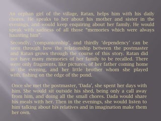 An orphan girl of the village, Ratan, helps him with his daily chores. He speaks to her about his mother and sister in the evenings, and would keep enquiring about her family. He would speak with sadness of all those “memories which were always haunting him”.Secondly, ‘companionship’, and thirdly ‘dependency’ can be seen through how the relationship between the postmaster and Ratan grows through the course of this story. Ratan did not have many memories of her family to be recalled. There were only fragments, like pictures, of her father coming home in the evening, and her little brother whom she played with, fishing on the edge of the pond. Once she met the postmaster, ‘Dada’, she spent her days with him. She would sit outside his shed, being only a call away from him, and doing all the small chores. Dada would share his meals with her. Then in the evenings, she would listen to him talking about his relatives and in imagination make them her own. 