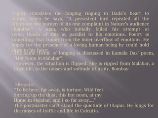Tagore translates the longing ringing in Dada’s heart to nature, when he says, “A persistent bird repeated all the afternoon the burden of its one complaint in Nature’s audience chamber.” A man, who initially failed his attempt at verse, thinks of this as parallel to his emotions. Poetry is something that comes from the inner overflow of emotions. He hopes for the presence of a loving human being he could hold close to his heart.. The same theme of longing is discussed in Kamala Das’ poem, “Hot Noon in Malabar”. However, the situation is flipped. She is ripped from Malabar, a town life, to the noises and solitude of a city, Bombay. She says:“To be here, far away, is torture. Wild feetStirring up the dust, this hot noon, at myHome in Malabar, and I so far away....”The postmaster can’t stand the quietude of Ulapur. He longs for the noises of traffic and life in Calcutta. 