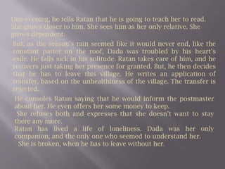 One evening, he tells Ratan that he is going to teach her to read. She grows closer to him. She sees him as her only relative. She grows dependent. But, as the season’s rain seemed like it would never end, like the constant patter on the roof, Dada was troubled by his heart’s exile. He falls sick in his solitude. Ratan takes care of him, and he recovers just taking her presence for granted. But, he then decides that he has to leave this village. He writes an application of transfer, based on the unhealthiness of the village. The transfer is rejected.He consoles Ratan saying that he would inform the postmaster about her. He even offers her some money to keep. She refuses both and expresses that she doesn’t want to stay there any more. Ratan has lived a life of loneliness. Dada was her only companion, and the only one who seemed to understand her.  She is broken, when he has to leave without her. 