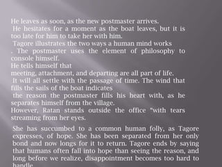 He leaves as soon, as the new postmaster arrives. He hesitates for a moment as the boat leaves, but it is too late for him to take her with him. Tagore illustrates the two ways a human mind works. The postmaster uses the element of philosophy to console himself. He tells himself that meeting, attachment, and departing are all part of life. It will all settle with the passage of time. The wind that fills the sails of the boat indicates the reason the postmaster fills his heart with, as he separates himself from the village. However, Ratan stands outside the office “with tears streaming from her eyes.She has succumbed to a common human folly, as Tagore expresses, of hope. She has been separated from her only bond and now longs for it to return. Tagore ends by saying that humans often fall into hope than seeing the reason, and long before we realize, disappointment becomes too hard to handle.