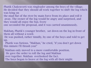 Phatik Chakravorti was ringleader among the boys of the village.  He decided that they should all work together to shift the log which was lying on the mud flat of the river by main force from its place and roll it away. The owner of the log would be angry and surprised, and they would all enjoy the fun. Every one seconded the proposal, and it was carried unanimously.Makhan, Phatik's younger brother,  sat down on the log in front of them all without a word.  He was pushed, rather timidly, by one of the boys and told to get up.   Phatik was furious. "Makhan," he cried, "if you don't get down this minute I'll thrash you!"Makhan only moved to a more comfortable position. He gave the order to roll the log and Makhanover together. Makhan  overlooked the fact.The boys began to heave at the log with all their might.