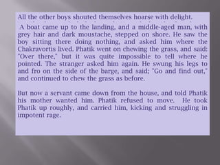 All the other boys shouted themselves hoarse with delight. But Phatik was a little frightened.  He rushed at Phatik and scratched his face and beat him and kicked him, and then went crying home.  A boat came up to the landing, and a middle-aged man, with grey hair and dark moustache, stepped on shore. He saw the boy sitting there doing nothing, and asked him where the Chakravortis lived. Phatik went on chewing the grass, and said: "Over there," but it was quite impossible to tell where he pointed. The stranger asked him again. He swung his legs to and fro on the side of the barge, and said; "Go and find out," and continued to chew the grass as before.But now a servant came down from the house, and told Phatik his mother wanted him. Phatik refused to move.  He took Phatik up roughly, and carried him, kicking and struggling in impotent rage.