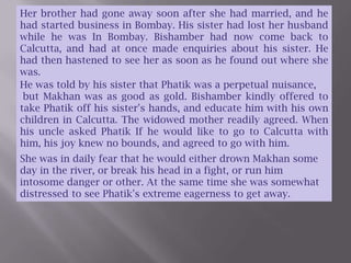 Her brother had gone away soon after she had married, and he had started business in Bombay. His sister had lost her husband while he was In Bombay. Bishamber had now come back to Calcutta, and had at once made enquiries about his sister. He had then hastened to see her as soon as he found out where she was.He was told by his sister that Phatik was a perpetual nuisance,  but Makhan was as good as gold. Bishamber kindly offered to take Phatik off his sister's hands, and educate him with his own children in Calcutta. The widowed mother readily agreed. When his uncle asked Phatik If he would like to go to Calcutta with him, his joy knew no bounds, and agreed to go with him.She was in daily fear that he would either drown Makhan some day in the river, or break his head in a fight, or run him intosome danger or other. At the same time she was somewhat distressed to see Phatik's extreme eagerness to get away.