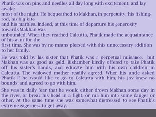 Phatik was on pins and needles all day long with excitement, and lay awake most of the night. He bequeathed to Makhan, in perpetuity, his fishing-rod, his big kite and his marbles. Indeed, at this time of departure his generosity towards Makhan was unbounded. When they reached Calcutta, Phatik made the acquaintance of his aunt for the first time. She was by no means pleased with this unnecessary addition to her family. He was told by his sister that Phatik was a perpetual nuisance,  but Makhan was as good as gold. Bishamber kindly offered to take Phatik off his sister's hands, and educate him with his own children in Calcutta. The widowed mother readily agreed. When his uncle asked Phatik If he would like to go to Calcutta with him, his joy knew no bounds, and agreed to go with him.She was in daily fear that he would either drown Makhan some day in the river, or break his head in a fight, or run him into some danger or other. At the same time she was somewhat distressed to see Phatik's extreme eagerness to get away.