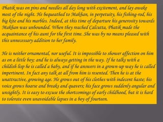 Phatik was on pins and needles all day long with excitement, and lay awake most of the night. He bequeathed to Makhan, in perpetuity, his fishing-rod, his big kite and his marbles. Indeed, at this time of departure his generosity towards Makhan was unbounded. When they reached Calcutta, Phatik made the acquaintance of his aunt for the first time. She was by no means pleased with this unnecessary addition to her family. He is neither ornamental, nor useful. It is impossible to shower affection on him as on a little boy; and he is always getting in the way. If he talks with a childish lisp he is called a baby, and if he answers in a grown-up way he is called impertinent. In fact any talk at all from him is resented. Then he is at the unattractive, growing age. He grows out of his clothes with indecent haste; his voice grows hoarse and breaks and quavers; his face grows suddenly angular and unsightly. It is easy to excuse the shortcomings of early childhood, but it is hard to tolerate even unavoidable lapses in a boy of fourteen.