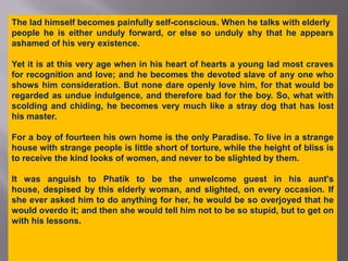 The lad himself becomes painfully self-conscious. When he talks with elderly people he is either unduly forward, or else so unduly shy that he appears ashamed of his very existence.Yet it is at this very age when in his heart of hearts a young lad most craves for recognition and love; and he becomes the devoted slave of any one who shows him consideration. But none dare openly love him, for that would be regarded as undue indulgence, and therefore bad for the boy. So, what with scolding and chiding, he becomes very much like a stray dog that has lost his master.For a boy of fourteen his own home is the only Paradise. To live in a strange house with strange people is little short of torture, while the height of bliss is to receive the kind looks of women, and never to be slighted by them.It was anguish to Phatik to be the unwelcome guest in his aunt's house, despised by this elderly woman, and slighted, on every occasion. If she ever asked him to do anything for her, he would be so overjoyed that he would overdo it; and then she would tell him not to be so stupid, but to get on with his lessons.
