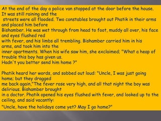 At the end of the day a police van stopped at the door before the house. It was still raining and the streets were all flooded. Two constables brought out Phatik in their arms and placed him before Bishamber. He was wet through from head to foot, muddy all over, his face and eyes flushed red with fever, and his limbs all trembling. Bishamber carried him in his arms, and took him into the inner apartments. When his wife saw him, she exclaimed; "What a heap of trouble this boy has given us. Hadn't you better send him home ?"Phatik heard her words, and sobbed out loud: "Uncle, I was just going home; but they dragged me back again,"The fever rose very high, and all that night the boy was delirious. Bishamber brought in a doctor. Phatik opened his eyes flushed with fever, and looked up to the ceiling, and said vacantly: "Uncle, have the holidays come yet? May I go home?"