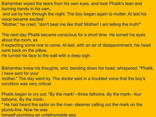 Bishamber wiped the tears from his own eyes, and took Phatik's lean and burning hands in his own, and sat by him through the night. The boy began again to mutter. At last his voice became excited: "Mother," he cried, "don't beat me like that! Mother! I am telling the truth!"The next day Phatik became conscious for a short time. He turned his eyes about the room, as if expecting some one to come. At last, with an air of disappointment, his head sank back on the pillow. He turned his face to the wall with a deep sigh.Bishamber knew his thoughts, and, bending down his head, whispered: "Phatik, I have sent for your mother." The day went by. The doctor said in a troubled voice that the boy's condition was very critical.Phatik began to cry out; "By the mark! --three fathoms. By the mark-- four fathoms. By the mark-." He had heard the sailor on the river- steamer calling out the mark on the plumb-line. Now he was himself plumbing an unfathomable sea.