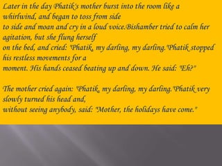 Later in the day Phatik's mother burst into the room like a whirlwind, and began to toss from side to side and moan and cry in a loud voice.Bishamber tried to calm her agitation, but she flung herself on the bed, and cried: "Phatik, my darling, my darling."Phatik stopped his restless movements for a moment. His hands ceased beating up and down. He said: "Eh?"The mother cried again: "Phatik, my darling, my darling."Phatik very slowly turned his head and, without seeing anybody, said: "Mother, the holidays have come."