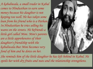 A kabuliwala, a small trader in Kabul comes to Hindusthan to earn some money because his daughter is not keeping too well. He has taken some loan from his friend who is a Pathan. In Hindusthan he tries selling his wares on the streets. He befriends a little girl called Mini. Mini's parents are a little apprehensive of their daughter's friendship with the kabuliwala.But Mini becomes very fond of him and he dotes on her.She reminds him of the little daughter he has left behind in Kabul. He spoils her with dry fruits and nuts and the relationship strengthens.
