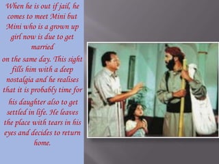 When he is out if jail, he comes to meet Mini but Mini who is a grown up girl now is due to get married on the same day. This sight fills him with a deep nostalgia and he realises that it is probably time for his daughter also to get settled in life. He leaves the place with tears in his eyes and decides to return home. 