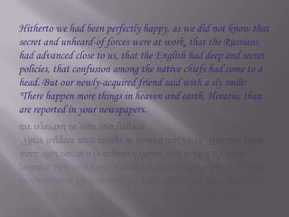 Hitherto we had been perfectly happy, as we did not know that secret and unheard-of forces were at work, that the Russians had advanced close to us, that the English had deep and secret policies, that confusion among the native chiefs had come to a head. But our newly-acquired friend said with a sly smile: "There happen more things in heaven and earth, Horatio, than are reported in your newspapers.