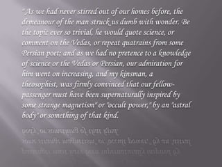 " As we had never stirred out of our homes before, the demeanour of the man struck us dumb with wonder. Be the topic ever so trivial, he would quote science, or comment on the Vedas, or repeat quatrains from some Persian poet; and as we had no pretence to a knowledge of science or the Vedas or Persian, our admiration for him went on increasing, and my kinsman, a theosophist, was firmly convinced that our fellow-passenger must have been supernaturally inspired by some strange magnetism" or "occult power," by an "astral body" or something of that kind. 