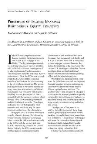 124
MIDDLE EAST POLICY, VOL. IX, NO. 1, MARCH 2002
PRINCIPLES OF ISLAMIC BANKING:
DEBT VERSUS EQUITY FINANCING
Mohammed Akacem and Lynde Gilliam
Dr. Akacem is a professor and Dr. Gilliam an associate professor, both in
the Department of Economics, Metropolitan State College of Denver.1
I
t is difficult to pinpoint the start of
Islamic banking, but the consensus is
that it took place in Egypt in the
1960s.2
The Egyptian experiment did
not last very long, and it was not until the
mid 1970s before Islamic banking started
to take hold in many Muslim countries.
The change can partly be explained by two
main factors. First, the 1970s saw two oil-
price shocks, which led to a massive
transfer of wealth from the oil-consuming
to the oil-producing countries. The accom-
panying increase in per capita income led
many to seek an alternative to traditional
banking that was consistent with Islamic
teaching. Second, the second oil shock
coincided with the Iranian revolution, which
brought about the Khomeini government
and the first Islamic republic. Thus began
an Islamic revival that spread to other
countries and paved the way for more
financial institutions of the Islamic type.
This paper looks at Islamic banking as
a model of equity finance. Debt financing
by conventional banks has experienced
crises both in the 1930s and more recently
in the 1980s with the savings-and-loan
(S & L) and banking crises in the United
States. Initially the U.S. answer was to
institute deposit insurance in order to
eliminate or at least minimize bank runs.
However, that has caused both banks and
S & Ls to assume more risk at the cost of
greater taxpayer exposure because they
lacked the incentive to be risk averse. The
current U.S. banking model of debt finance
together with an implicitly unlimited3
deposit insurance results in the socializing
of loss and the privatizing of gain.
While the U.S. banking system repre-
sents the debt-finance model, the Japanese
financial structure presents an interesting
combination of both this model and the
Islamic equity-finance structure. The
evidence shows that the growth of Japan’s
economy in the postwar period was greatly
enhanced by the willingness of its banks to
both lend money and assume equity stakes
in the country’s manufacturing and indus-
trial sector.
The objective of this paper is to
analyze the effectiveness of these three
models: pure equity finance as in Islamic
banking, pure debt finance and a combina-
tion of the two. The emphasis of the paper
will be on the contention that the Islamic
banking model is better able to handle
macroeconomic shocks because of its
reliance on equity rather than debt.
Finally, we examine the issue of debt
akacem124-138.p65 1/31/2002, 2:02 PM124
 