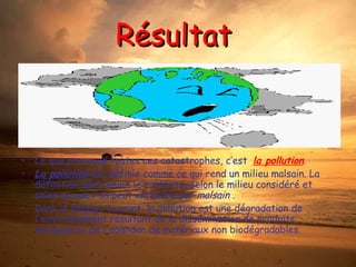 Résultat  Ce que provoque toutes ces catastrophes, c’est  la pollution . La pollution  est définie comme ce qui rend un milieu malsain. La définition varie selon le contexte, selon le milieu considéré et selon ce que l'on peut entendre par  malsain  . Dans le langage courant, la pollution est une dégradation de l'environnement résultant de la dissémination de produits toxiques ou de l'abandon de matériaux non biodégradables. 