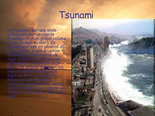 Tsunami  Un tsunami  est une onde provoquée par un rapide mouvement d'un grand volume d'eau (océan ou mer). Ce mouvement est en général dû à un séisme, à une éruption volcanique sous-marine de type explosive ou bien à un glissement de terrain sous-marin de grande ampleur. Un impact météoritique peut aussi en être la cause, de même qu'une explosion atomique sous-marine. Ainsi, contrairement aux vagues, un tsunami n'est pas créé par le vent. 