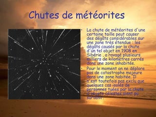 Chutes de météorites  La chute de météorites d'une certaine taille peut causer des dégâts considérables sur une zone très étendue : les dégâts causés par la chute d'un tel objet en 1908 en Sibérie , a ravagé plusieurs milliers de kilomètres carrés dans une zone inhabitée. Pour le moment on ne déplore pas de catastrophe majeure dans une zone habitée. Il n'est toutefois pas exclu que quelques cas isolés de personnes tuées par la chute d'objets célestes aient pu survenir. 