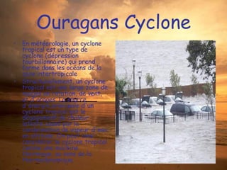 Ouragans Cyclone En météorologie, un cyclone tropical est un type de cyclone (dépression tourbillonnaire) qui prend forme dans les océans de la zone intertropicale Structurellement, un cyclone tropical est une large zone de nuages en rotation, de vent, et d'orages. La source d'énergie principale d'un cyclone tropical est le dégagement de chaleur latente causé par la condensation de vapeur d'eau en altitude. On peut ainsi considérer le cyclone tropical comme une machine thermique, au sens de la thermodynamique. 