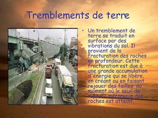 Tremblements de terre  Un tremblement de terre se traduit en surface par des vibrations du sol. Il provient de la fracturation des roches en profondeur. Cette fracturation est due à une grande accumulation d'énergie qui se libère, en créant ou en faisant rejouer des failles, au moment où le seuil de rupture mécanique des roches est atteint.  