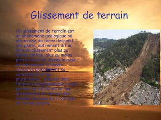 Glissement de terrain  Un glissement de terrain est un phénomène géologique où une masse de terre descend une pente, autrement dit un plan de glissement plus ou moins continu, plus ou moins plan ou incurvé. Après la mise en mouvement la masse conserve globalement sa consistance et sa physionomie ; elle est donc toujours reconnaissable ce qui permet de différencier les glissements de terrain des coulées de boue qui n'ont pas de forme propre. 