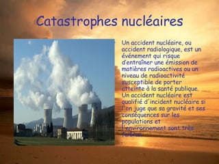 Catastrophes nucléaires Un accident nucléaire, ou accident radiologique, est un événement qui risque d’entraîner une émission de matières radioactives ou un niveau de radioactivité  susceptible de porter atteinte à la santé publique. Un accident nucléaire est qualifié d'incident nucléaire si l'on juge que sa gravité et ses conséquences sur les populations et l'environnement sont très faibles. 