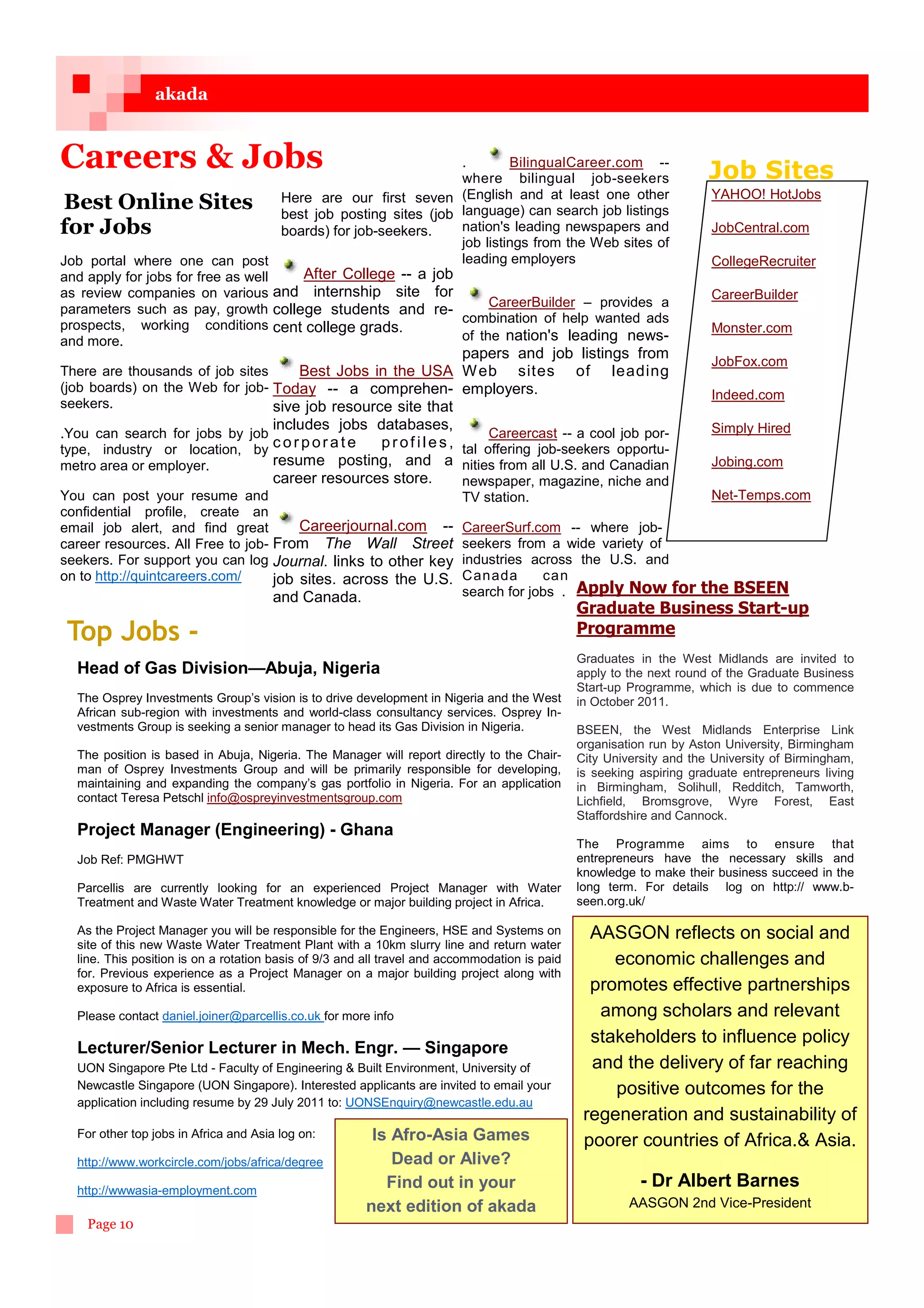 akada


Careers  Jobs                                                   .        BilingualCareer.com --
                                                                 where bilingual job-seekers                          Job Sites
                                                                                                                      YAHOO! HotJobs
 Best Online Sites Here job postingfirst seven (English and at least job listings
                                    best
                                          are our
                                                      sites (job language) can search
                                                                                        one other

for Jobs                            boards) for job-seekers.     nation's leading newspapers and                      JobCentral.com
                                                                 job listings from the Web sites of
Job portal where one can post                                    leading employers                                    CollegeRecruiter
and apply for jobs for free as well    After College -- a job
as review companies on various and internship site for                                                                CareerBuilder
parameters such as pay, growth college students and re-               CareerBuilder – provides a
                                                                 combination of help wanted ads
prospects, working conditions cent college grads.                                                                     Monster.com
and more.                                                        of the nation's leading news-
                                                                         papers and job listings from
                                                                                                                      JobFox.com
There are thousands of job sites     Best Jobs in the USA W eb sites                   of leading
(job boards) on the Web for job- Today -- a comprehen- employers.
                                                                                                                      Indeed.com
seekers.                         sive job resource site that
                                   includes jobs databases,                                             Simply Hired
.You can search for jobs by job                                           Careercast -- a cool job por-
type, industry or location, by     corporate       p r o f i l e s , tal offering job-seekers opportu-
metro area or employer.            resume posting, and a nities from all U.S. and Canadian              Jobing.com
                                   career resources store.           newspaper, magazine, niche and
You can post your resume and                                         TV station.                        Net-Temps.com
confidential profile, create an
email job alert, and find great        Careerjournal.com -- CareerSurf.com -- where job-
career resources. All Free to job- From The Wall Street seekers from a wide variety of
seekers. For support you can log Journal. links to other key industries across the U.S. and
on to http://quintcareers.com/     job sites. across the U.S. Canada               can
                                   and Canada.                       search for jobs . Apply Now for the BSEEN
                                                                                               Graduate Business Start-up
 Top Jobs -                                                                                    Programme
                                                                                               Graduates in the West Midlands are invited to
  Head of Gas Division—Abuja, Nigeria                                                          apply to the next round of the Graduate Business
                                                                                               Start-up Programme, which is due to commence
  The Osprey Investments Group’s vision is to drive development in Nigeria and the West        in October 2011.
  African sub-region with investments and world-class consultancy services. Osprey In-
  vestments Group is seeking a senior manager to head its Gas Division in Nigeria.             BSEEN, the West Midlands Enterprise Link
                                                                                               organisation run by Aston University, Birmingham
  The position is based in Abuja, Nigeria. The Manager will report directly to the Chair-      City University and the University of Birmingham,
  man of Osprey Investments Group and will be primarily responsible for developing,            is seeking aspiring graduate entrepreneurs living
  maintaining and expanding the company’s gas portfolio in Nigeria. For an application         in Birmingham, Solihull, Redditch, Tamworth,
  contact Teresa Petschl info@ospreyinvestmentsgroup.com                                       Lichfield, Bromsgrove, Wyre Forest, East
                                                                                               Staffordshire and Cannock.
  Project Manager (Engineering) - Ghana
                                                                                               The Programme aims to ensure that
  Job Ref: PMGHWT                                                                              entrepreneurs have the necessary skills and
                                                                                               knowledge to make their business succeed in the
  Parcellis are currently looking for an experienced Project Manager with Water                long term. For details log on http:// www.b-
  Treatment and Waste Water Treatment knowledge or major building project in Africa.           seen.org.uk/

  As the Project Manager you will be responsible for the Engineers, HSE and Systems on           AASGON reflects on social and
  site of this new Waste Water Treatment Plant with a 10km slurry line and return water
  line. This position is on a rotation basis of 9/3 and all travel and accommodation is paid        economic challenges and
  for. Previous experience as a Project Manager on a major building project along with
  exposure to Africa is essential.                                                               promotes effective partnerships
  Please contact daniel.joiner@parcellis.co.uk for more info                                      among scholars and relevant
                                                                                                 stakeholders to influence policy
  Lecturer/Senior Lecturer in Mech. Engr. — Singapore
  UON Singapore Pte Ltd - Faculty of Engineering  Built Environment, University of              and the delivery of far reaching
  Newcastle Singapore (UON Singapore). Interested applicants are invited to email your              positive outcomes for the
  application including resume by 29 July 2011 to: UONSEnquiry@newcastle.edu.au
                                                                                                regeneration and sustainability of
  For other top jobs in Africa and Asia log on:         Is Afro-Asia Games                      poorer countries of Africa. Asia.
  http://www.workcircle.com/jobs/africa/degree             Dead or Alive?
  http://wwwasia-employment.com
                                                          Find out in your                                - Dr Albert Barnes
                                                       next edition of akada                            AASGON 2nd Vice-President
    Page 10
 