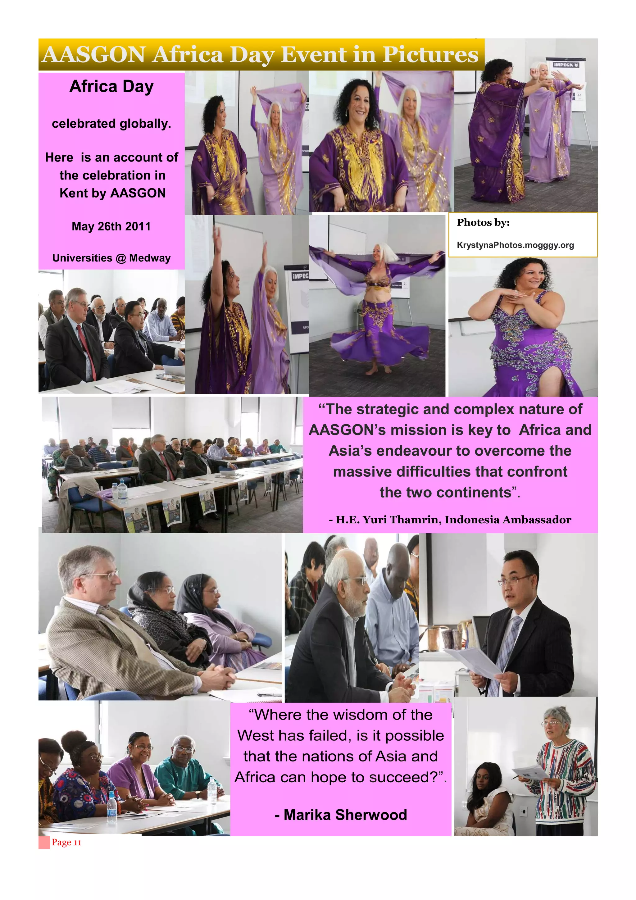 AASGON Africa Day Event in Pictures
     Africa Day

 celebrated globally.

Here is an account of
  the celebration in
  Kent by AASGON

     May 26th 2011                                         Photos by:

                                                           KrystynaPhotos.mogggy.org
 Universities @ Medway




                                    “The strategic and complex nature of
                                   AASGON’s mission is key to Africa and
                                     Asia’s endeavour to overcome the
                                      massive difficulties that confront
                                            the two continents”.
                                      - H.E. Yuri Thamrin, Indonesia Ambassador




                           “Where the wisdom of the
                         West has failed, is it possible
                          that the nations of Asia and
                         Africa can hope to succeed?”.

                              - Marika Sherwood
 Page 11
 