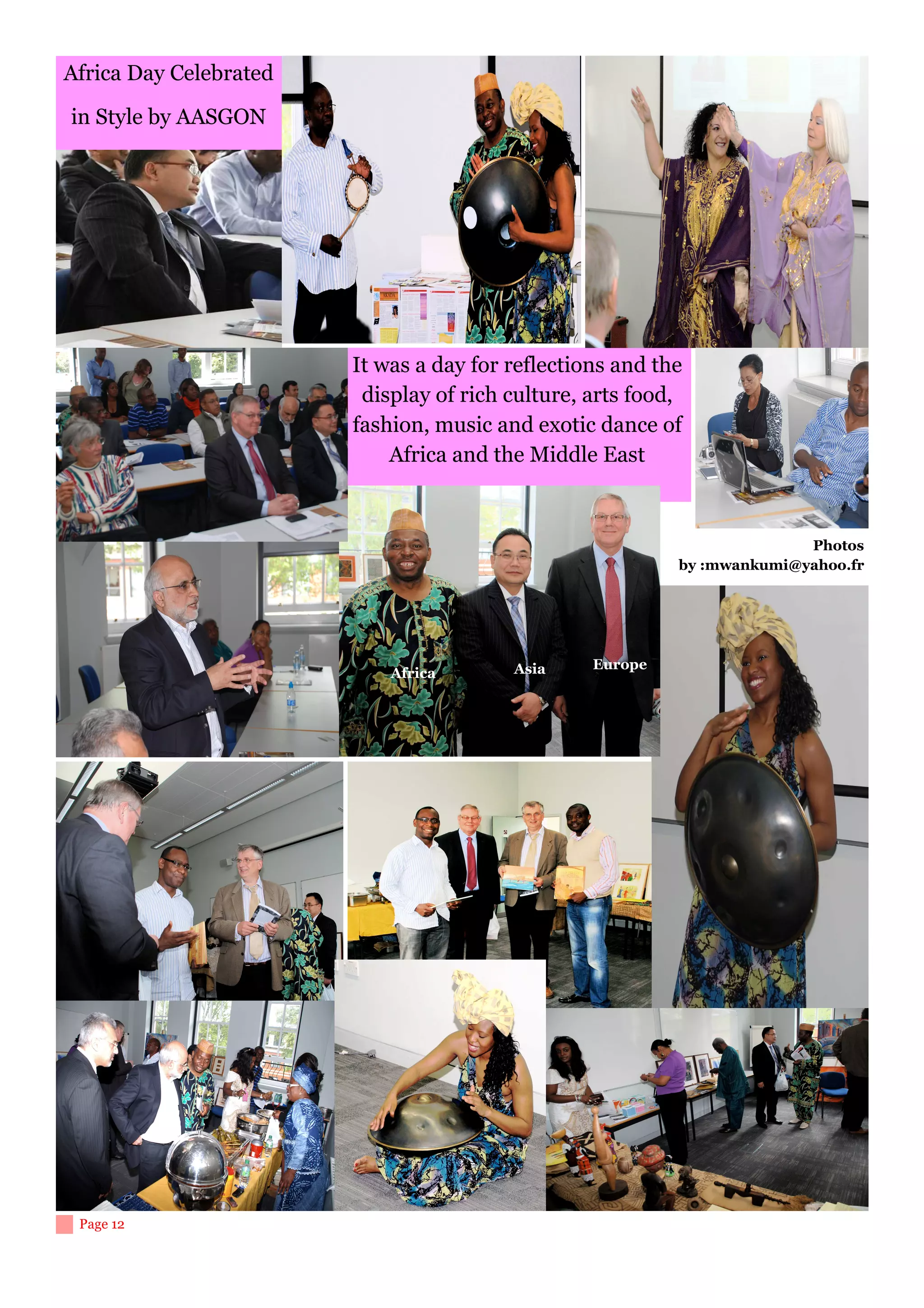 Africa Day Celebrated

in Style by AASGON




                        It was a day for reflections and the
                         display of rich culture, arts food,
                        fashion, music and exotic dance of
                            Africa and the Middle East



                                                                         Photos
                                                           by :mwankumi@yahoo.fr




                                         Asia     Europe
                            Africa




 Page 12
 