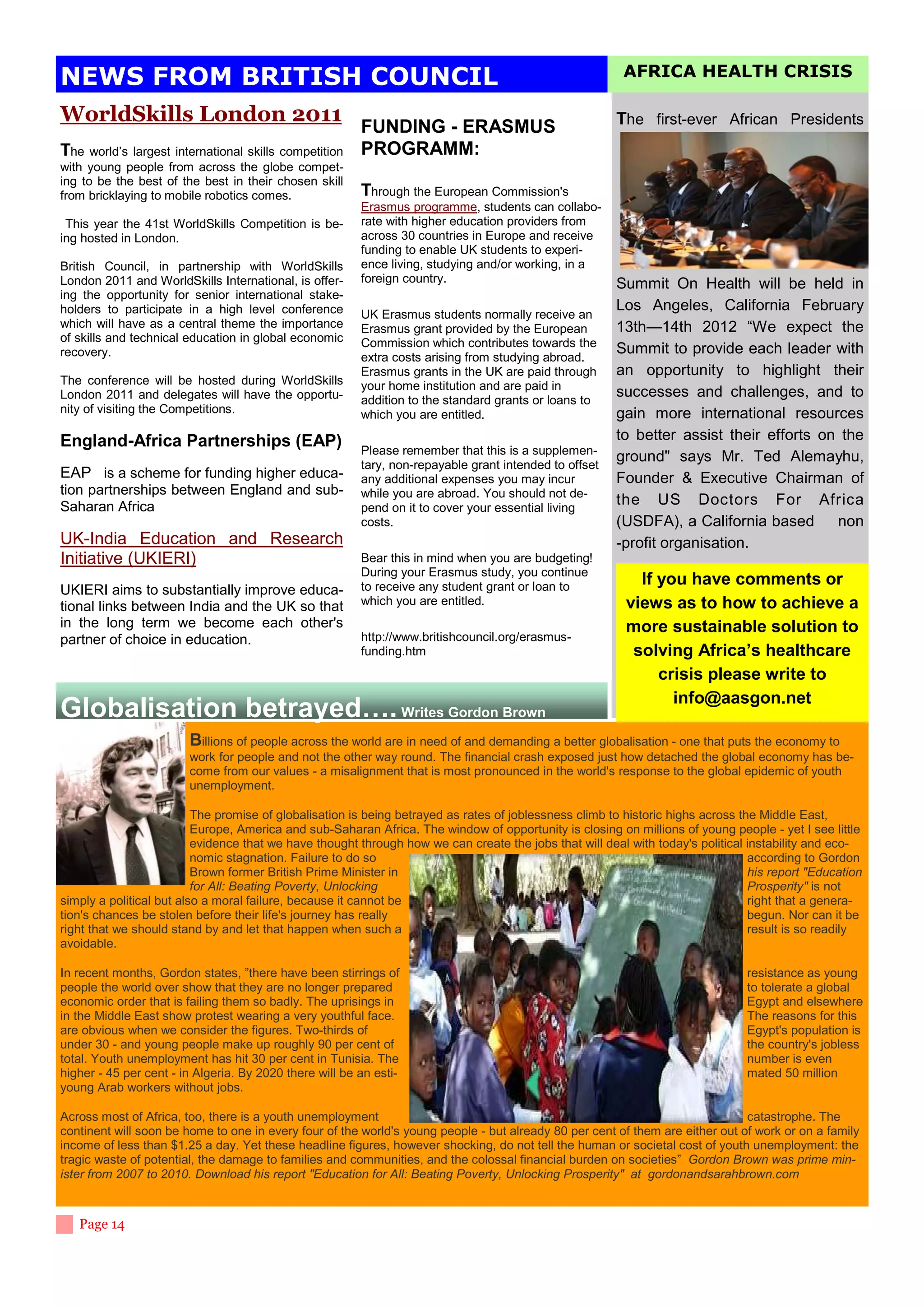 NEWS FROM BRITISH COUNCIL                                                                                 AFRICA HEALTH CRISIS

WorldSkills London 2011                                                                                 The first-ever African Presidents
                                                         FUNDING - ERASMUS
The   world’s largest international skills competition   PROGRAMM:
with young people from across the globe compet-
ing to be the best of the best in their chosen skill
from bricklaying to mobile robotics comes.               Through the European Commission's
                                                         Erasmus programme, students can collabo-
 This year the 41st WorldSkills Competition is be-       rate with higher education providers from
ing hosted in London.                                    across 30 countries in Europe and receive
                                                         funding to enable UK students to experi-
British Council, in partnership with WorldSkills         ence living, studying and/or working, in a
London 2011 and WorldSkills International, is offer-     foreign country.                               Summit On Health will be held in
ing the opportunity for senior international stake-
holders to participate in a high level conference                                                       Los Angeles, California February
                                                         UK Erasmus students normally receive an
which will have as a central theme the importance        Erasmus grant provided by the European         13th—14th 2012 “We expect the
of skills and technical education in global economic     Commission which contributes towards the
recovery.                                                                                               Summit to provide each leader with
                                                         extra costs arising from studying abroad.
                                                         Erasmus grants in the UK are paid through      an opportunity to highlight their
The conference will be hosted during WorldSkills         your home institution and are paid in
London 2011 and delegates will have the opportu-         addition to the standard grants or loans to
                                                                                                        successes and challenges, and to
nity of visiting the Competitions.                       which you are entitled.                        gain more international resources
England-Africa Partnerships (EAP)                                                                       to better assist their efforts on the
                                                         Please remember that this is a supplemen-
                                                         tary, non-repayable grant intended to offset
                                                                                                        ground says Mr. Ted Alemayhu,
EAP is a scheme for funding higher educa-                any additional expenses you may incur          Founder  Executive Chairman of
tion partnerships between England and sub-               while you are abroad. You should not de-
Saharan Africa                                           pend on it to cover your essential living
                                                                                                        the US Doctors For Africa
                                                         costs.                                         (USDFA), a California based      non
UK-India Education and Research                                                                         -profit organisation.
Initiative (UKIERI)                                      Bear this in mind when you are budgeting!
                                                         During your Erasmus study, you continue
                                                         to receive any student grant or loan to            If you have comments or
UKIERI aims to substantially improve educa-
tional links between India and the UK so that            which you are entitled.                          views as to how to achieve a
in the long term we become each other's                                                                   more sustainable solution to
partner of choice in education.                          http://www.britishcouncil.org/erasmus-
                                                         funding.htm                                       solving Africa’s healthcare
                                                                                                               crisis please write to
                                                                                                                 info@aasgon.net
Globalisation betrayed…. Writes Gordon Brown
                        Billions of people across the world are in need of and demanding a better globalisation - one that puts the economy to
                        work for people and not the other way round. The financial crash exposed just how detached the global economy has be-
                        come from our values - a misalignment that is most pronounced in the world's response to the global epidemic of youth
                        unemployment.

                          The promise of globalisation is being betrayed as rates of joblessness climb to historic highs across the Middle East,
                          Europe, America and sub-Saharan Africa. The window of opportunity is closing on millions of young people - yet I see little
                          evidence that we have thought through how we can create the jobs that will deal with today's political instability and eco-
                          nomic stagnation. Failure to do so                                                                      according to Gordon
                          Brown former British Prime Minister in                                                                  his report Education
                          for All: Beating Poverty, Unlocking                                                                     Prosperity is not
simply a political but also a moral failure, because it cannot be                                                                 right that a genera-
tion's chances be stolen before their life's journey has really                                                                   begun. Nor can it be
right that we should stand by and let that happen when such a                                                                     result is so readily
avoidable.

In recent months, Gordon states, ”there have been stirrings of                                                                   resistance as young
people the world over show that they are no longer prepared                                                                      to tolerate a global
economic order that is failing them so badly. The uprisings in                                                                   Egypt and elsewhere
in the Middle East show protest wearing a very youthful face.                                                                    The reasons for this
are obvious when we consider the figures. Two-thirds of                                                                          Egypt's population is
under 30 - and young people make up roughly 90 per cent of                                                                       the country's jobless
total. Youth unemployment has hit 30 per cent in Tunisia. The                                                                    number is even
higher - 45 per cent - in Algeria. By 2020 there will be an esti-                                                                mated 50 million
young Arab workers without jobs.

Across most of Africa, too, there is a youth unemployment                                                                      catastrophe. The
continent will soon be home to one in every four of the world's young people - but already 80 per cent of them are either out of work or on a family
income of less than $1.25 a day. Yet these headline figures, however shocking, do not tell the human or societal cost of youth unemployment: the
tragic waste of potential, the damage to families and communities, and the colossal financial burden on societies” Gordon Brown was prime min-
ister from 2007 to 2010. Download his report Education for All: Beating Poverty, Unlocking Prosperity at gordonandsarahbrown.com



   Page 14
 