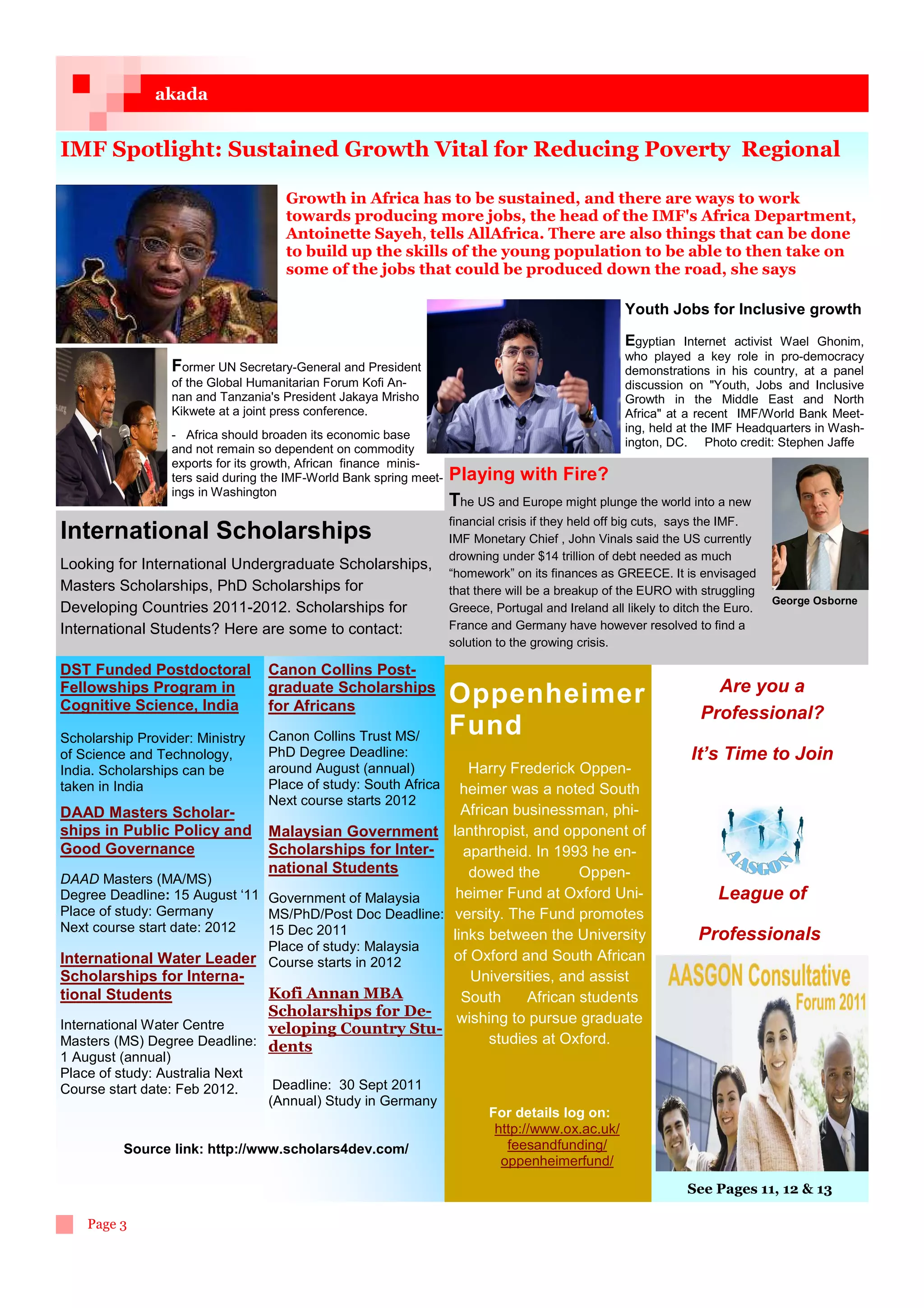 akada


IMF Spotlight: Sustained Growth Vital for Reducing Poverty Regional

                                      Growth in Africa has to be sustained, and there are ways to work
                                      towards producing more jobs, the head of the IMF's Africa Department,
                                      Antoinette Sayeh, tells AllAfrica. There are also things that can be done
                                      to build up the skills of the young population to be able to then take on
                                      some of the jobs that could be produced down the road, she says

                                                                                                      Youth Jobs for Inclusive growth

                                                                                                      Egyptian Internet activist Wael Ghonim,
                                                                                                      who played a key role in pro-democracy
                  Former UN Secretary-General and President                                           demonstrations in his country, at a panel
                  of the Global Humanitarian Forum Kofi An-                                           discussion on Youth, Jobs and Inclusive
                  nan and Tanzania's President Jakaya Mrisho                                          Growth in the Middle East and North
                  Kikwete at a joint press conference.                                                Africa at a recent IMF/World Bank Meet-
                                                                                                      ing, held at the IMF Headquarters in Wash-
                  - Africa should broaden its economic base
                                                                                                      ington, DC. Photo credit: Stephen Jaffe
                  and not remain so dependent on commodity
                  exports for its growth, African finance minis-
                  ters said during the IMF-World Bank spring meet-   Playing with Fire?
                  ings in Washington
                                                                     The US and Europe might plunge the world into a new
                                                                     financial crisis if they held off big cuts, says the IMF.
International Scholarships                                           IMF Monetary Chief , John Vinals said the US currently
                                                                     drowning under $14 trillion of debt needed as much
2202011/12
Looking for International Undergraduate Scholarships,
                                                                     “homework” on its finances as GREECE. It is envisaged
Masters Scholarships, PhD Scholarships for                           that there will be a breakup of the EURO with struggling
                                                                                                                                  George Osborne
Developing Countries 2011-2012. Scholarships for                     Greece, Portugal and Ireland all likely to ditch the Euro.
International Students? Here are some to contact:                    France and Germany have however resolved to find a
                                                                     solution to the growing crisis.

DST Funded Postdoctoral            Canon Collins Post-
Fellowships Program in             graduate Scholarships                                                              Are you a
Cognitive Science, India           for Africans
                                                                     Oppenheimer
                                                                                                                    Professional?
Scholarship Provider: Ministry     Canon Collins Trust MS/           Fund
of Science and Technology,         PhD Degree Deadline:                                                           It’s Time to Join
India. Scholarships can be         around August (annual)   Harry Frederick Oppen-
taken in India                     Place of study: South Africa
                                                           heimer was a noted South
                                   Next course starts 2012
DAAD Masters Scholar-                                      African businessman, phi-
ships in Public Policy and Malaysian Government lanthropist, and opponent of
Good Governance                Scholarships for Inter-     apartheid. In 1993 he en-
                               national Students            dowed the         Oppen-
DAAD Masters (MA/MS)
Degree Deadline: 15 August ‘11 Government of Malaysia     heimer Fund at Oxford Uni-                                   League of
Place of study: Germany        MS/PhD/Post Doc Deadline: versity. The Fund promotes
Next course start date: 2012   15 Dec 2011               links between the University                               Professionals
                               Place of study: Malaysia
International Water Leader Course starts in 2012         of Oxford and South African
Scholarships for Interna-                                   Universities, and assist
tional Students                Kofi Annan MBA              South      African students
                               Scholarships for De-       wishing to pursue graduate
International Water Centre     veloping Country Stu-
Masters (MS) Degree Deadline: dents                             studies at Oxford.
1 August (annual)
Place of study: Australia Next
Course start date: Feb 2012.        Deadline: 30 Sept 2011
                                   (Annual) Study in Germany
                                                                            For details log on:
                                                                             http://www.ox.ac.uk/
          Source link: http://www.scholars4dev.com/                            feesandfunding/
                                                                              oppenheimerfund/
                                                                                                                  See Pages 11, 12  13

    Page 3
 