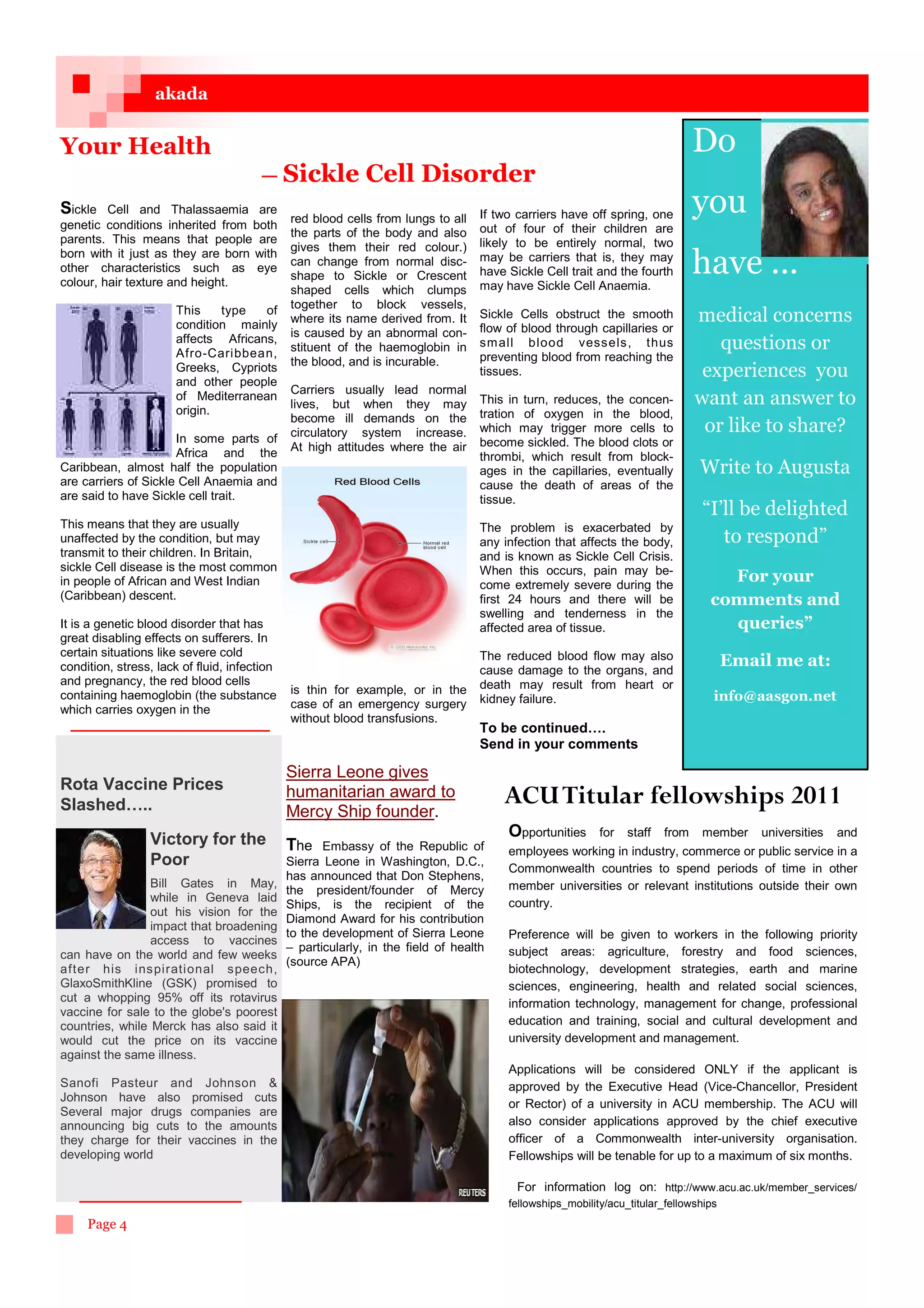 akada


Your Health                                                                                                                   Do
                                       — Sickle              Cell Disorder
Sickle   Cell and Thalassaemia are
genetic conditions inherited from both
                                              red blood cells from lungs to all    If two carriers have off spring, one       you
                                              the parts of the body and also       out of four of their children are
parents. This means that people are                                                likely to be entirely normal, two
                                              gives them their red colour.)
born with it just as they are born with
other characteristics such as eye
colour, hair texture and height.
                                              can change from normal disc-
                                              shape to Sickle or Crescent
                                                                                   may be carriers that is, they may
                                                                                   have Sickle Cell trait and the fourth
                                                                                   may have Sickle Cell Anaemia.
                                                                                                                              have ...
                                              shaped cells which clumps
                      This    type   of       together to block vessels,
                      condition mainly        where its name derived from. It      Sickle Cells obstruct the smooth           medical concerns
                                              is caused by an abnormal con-        flow of blood through capillaries or
                      affects Africans,                                            sm all blood vessels, thus                    questions or
                      Afro-Caribbean,         stituent of the haemoglobin in
                                              the blood, and is incurable.         preventing blood from reaching the
                      Greeks, Cypriots
                      and other people
                                                                                   tissues.                                    experiences you
                                              Carriers usually lead normal
                      of Mediterranean
                                              lives, but when they may             This in turn, reduces, the concen-         want an answer to
                      origin.                                                      tration of oxygen in the blood,
                                              become ill demands on the
                                              circulatory system increase.         which may trigger more cells to             or like to share?
                      In some parts of                                             become sickled. The blood clots or
                      Africa and the          At high attitudes where the air
                                                                                   thrombi, which result from block-
Caribbean, almost half the population                                              ages in the capillaries, eventually        Write to Augusta
are carriers of Sickle Cell Anaemia and                                            cause the death of areas of the
are said to have Sickle cell trait.                                                tissue.
                                                                                                                              “I’ll be delighted
This means that they are usually                                                   The problem is exacerbated by
unaffected by the condition, but may                                               any infection that affects the body,          to respond”
transmit to their children. In Britain,                                            and is known as Sickle Cell Crisis.
sickle Cell disease is the most common                                             When this occurs, pain may be-
in people of African and West Indian                                               come extremely severe during the
                                                                                                                                 For your
(Caribbean) descent.                                                               first 24 hours and there will be            comments and
                                                                                   swelling and tenderness in the
It is a genetic blood disorder that has                                            affected area of tissue.                      queries”
great disabling effects on sufferers. In
certain situations like severe cold                                                The reduced blood flow may also
condition, stress, lack of fluid, infection                                        cause damage to the organs, and
                                                                                                                                Email me at:
and pregnancy, the red blood cells                                                 death may result from heart or
containing haemoglobin (the substance         is thin for example, or in the
                                                                                   kidney failure.                              info@aasgon.net
which carries oxygen in the                   case of an emergency surgery
                                              without blood transfusions.
                                                                                   To be continued….
                                                                                   Send in your comments

                                              Sierra Leone gives
Rota Vaccine Prices
Slashed…..
                                              humanitarian award to
                                              Mercy Ship founder.
                                                                                       ACU Titular fellowships 2011
                 Victory for the                                                        Opportunities    for   staff   from   member   universities   and
                                              The    Embassy of the Republic of         employees working in industry, commerce or public service in a
                 Poor                         Sierra Leone in Washington, D.C.,
                                                                                        Commonwealth countries to spend periods of time in other
                                              has announced that Don Stephens,
                 Bill Gates in May,                                                     member universities or relevant institutions outside their own
                                              the president/founder of Mercy
                 while in Geneva laid                                                   country.
                                              Ships, is the recipient of the
                 out his vision for the
                                              Diamond Award for his contribution
                 impact that broadening
                                              to the development of Sierra Leone        Preference will be given to workers in the following priority
                 access to vaccines
                                              – particularly, in the field of health    subject areas: agriculture, forestry and food sciences,
can have on the world and few weeks
                                              (source APA)
after his inspirational speech,                                                         biotechnology, development strategies, earth and marine
GlaxoSmithKline (GSK) promised to                                                       sciences, engineering, health and related social sciences,
cut a whopping 95% off its rotavirus                                                    information technology, management for change, professional
vaccine for sale to the globe's poorest
countries, while Merck has also said it                                                 education and training, social and cultural development and
would cut the price on its vaccine                                                      university development and management.
against the same illness.
                                                                                        Applications will be considered ONLY if the applicant is
Sanofi Pasteur and Johnson                                                             approved by the Executive Head (Vice-Chancellor, President
Johnson have also promised cuts
                                                                                        or Rector) of a university in ACU membership. The ACU will
Several major drugs companies are
announcing big cuts to the amounts                                                      also consider applications approved by the chief executive
they charge for their vaccines in the                                                   officer of a Commonwealth inter-university organisation.
developing world                                                                        Fellowships will be tenable for up to a maximum of six months.

                                                                                          For information log on: http://www.acu.ac.uk/member_services/
                                                                                        fellowships_mobility/acu_titular_fellowships
     Page 4
 