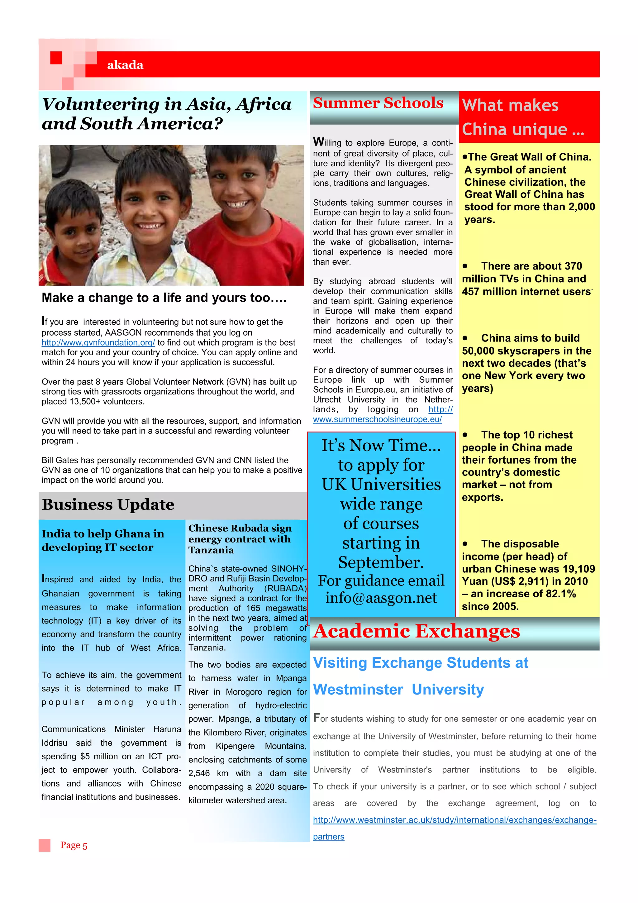 akada


Volunteering in Asia, Africa                                              Summer Schools                           What makes
and South America?                                                                                                 China unique ...
                                                                          Willing  to explore Europe, a conti-
                                                                          nent of great diversity of place, cul-   •The Great Wall of China.
                                                                          ture and identity? Its divergent peo-
                                                                          ple carry their own cultures, relig-     A symbol of ancient
                                                                          ions, traditions and languages.          Chinese civilization, the
                                                                                                                   Great Wall of China has
                                                                          Students taking summer courses in
                                                                          Europe can begin to lay a solid foun-
                                                                                                                   stood for more than 2,000
                                                                          dation for their future career. In a     years.
                                                                          world that has grown ever smaller in
                                                                          the wake of globalisation, interna-
                                                                          tional experience is needed more
                                                                          than ever.
                                                                                                             • There are about 370
                                                                          By studying abroad students will   million TVs in China and
                                                                          develop their communication skills 457 million internet users.
Make a change to a life and yours too….                                   and team spirit. Gaining experience
                                                                          in Europe will make them expand
If you are interested in volunteering but not sure how to get the         their horizons and open up their
process started, AASGON recommends that you log on                        mind academically and culturally to
http://www.gvnfoundation.org/ to find out which program is the best       meet the challenges of today’s         • China aims to build
match for you and your country of choice. You can apply online and        world.                                 50,000 skyscrapers in the
within 24 hours you will know if your application is successful.                                                 next two decades (that’s
                                                                          For a directory of summer courses in
Over the past 8 years Global Volunteer Network (GVN) has built up         Europe link up with Summer one New York every two
strong ties with grassroots organizations throughout the world, and       Schools in Europe.eu, an initiative of years)
placed 13,500+ volunteers.                                                Utrecht University in the Nether-
                                                                          lands, by logging on http://
GVN will provide you with all the resources, support, and information     www.summerschoolsineurope.eu/
you will need to take part in a successful and rewarding volunteer
program .
                                                                                                                   • The top 10 richest
                                                                            It’s Now Time...                       people in China made
Bill Gates has personally recommended GVN and CNN listed the                                                       their fortunes from the
GVN as one of 10 organizations that can help you to make a positive            to apply for                        country’s domestic
impact on the world around you.
                                                                            UK Universities                        market – not from
                                                                                                                   exports.
Business Update                                                                wide range
India to help Ghana in
                                      Chinese Rubada sign                       of courses
                                      energy contract with
developing IT sector                  Tanzania                                  starting in                        • The disposable
                                                                                                                   income (per head) of
                                    China`s state-owned SINOHY-                September.                          urban Chinese was 19,109
Inspired and aided by India, the DRO and Rufiji Basin Develop-             For guidance email                      Yuan (US$ 2,911) in 2010
                                    ment Authority (RUBADA)
Ghanaian government is taking                                                                                      – an increase of 82.1%
                                    have signed a contract for the
measures to make information production of 165 megawatts
                                                                            info@aasgon.net                        since 2005.
technology (IT) a key driver of its in the next two years, aimed at
                                    solving the problem of
economy and transform the country intermittent power rationing            Academic Exchanges
into the IT hub of West Africa. Tanzania.
                                   The two bodies are expected            Visiting Exchange Students at
To achieve its aim, the government to harness water in Mpanga
says it is determined to make IT River in Morogoro region for             Westminster University
popular       among        y o u t h . generation   of   hydro-electric
                                                                  For students wishing to study for one semester or one academic year on
                                      power. Mpanga, a tributary of
Communications    Minister Haruna the Kilombero River, originates
                                                                  exchange at the University of Westminster, before returning to their home
Iddrisu said the government is from Kipengere Mountains,
spending $5 million on an ICT pro- enclosing catchments of some institution to complete their studies, you must be studying at one of the
ject to empower youth. Collabora- 2,546 km with a dam site University of Westminster's partner institutions to be eligible.
tions and alliances with Chinese encompassing a 2020 square- To check if your university is a partner, or to see which school / subject
financial institutions and businesses. kilometer watershed area.
                                                                 areas are covered by the exchange agreement, log on to
                                                                          http://www.westminster.ac.uk/study/international/exchanges/exchange-
                                                                          partners
    Page 5
 